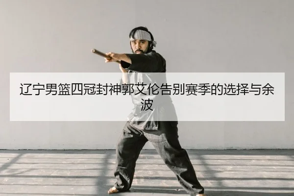 辽宁男篮四冠封神郭艾伦告别赛季的选择与余波