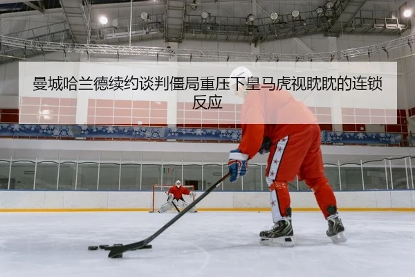 曼城哈兰德续约谈判僵局重压下皇马虎视眈眈的连锁反应